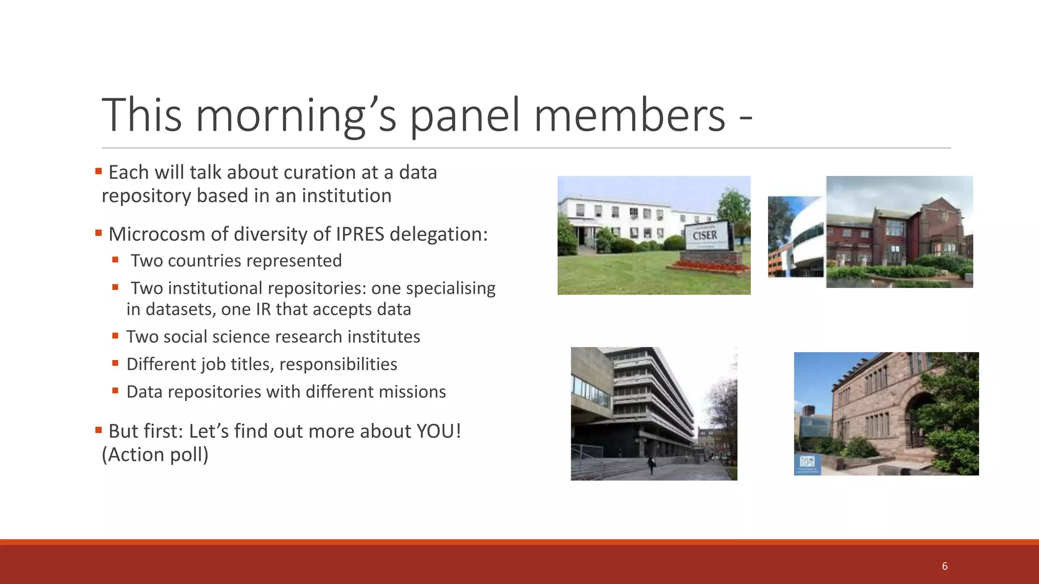 This morning’s panel members -
 Each will talk about curation at a data
repository based in an institution
 Microcosm of diversity of IPRES delegation:
 Two countries represented
 Two institutional repositories: one specialising
in datasets, one IR that accepts data
 Two social science research institutes
 Different job titles, responsibilities
 Data repositories with different missions
 But first: Let’s find out more about YOU!
(Action poll)
6
 