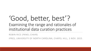 ‘Good, better, best’?
Examining the range and rationales of
institutional data curation practices
ROBIN RICE (PANEL CHAIR)
IPRES, UNIVERSITY OF NORTH CAROLINA, CHAPEL HILL, 3 NOV. 2015
 
