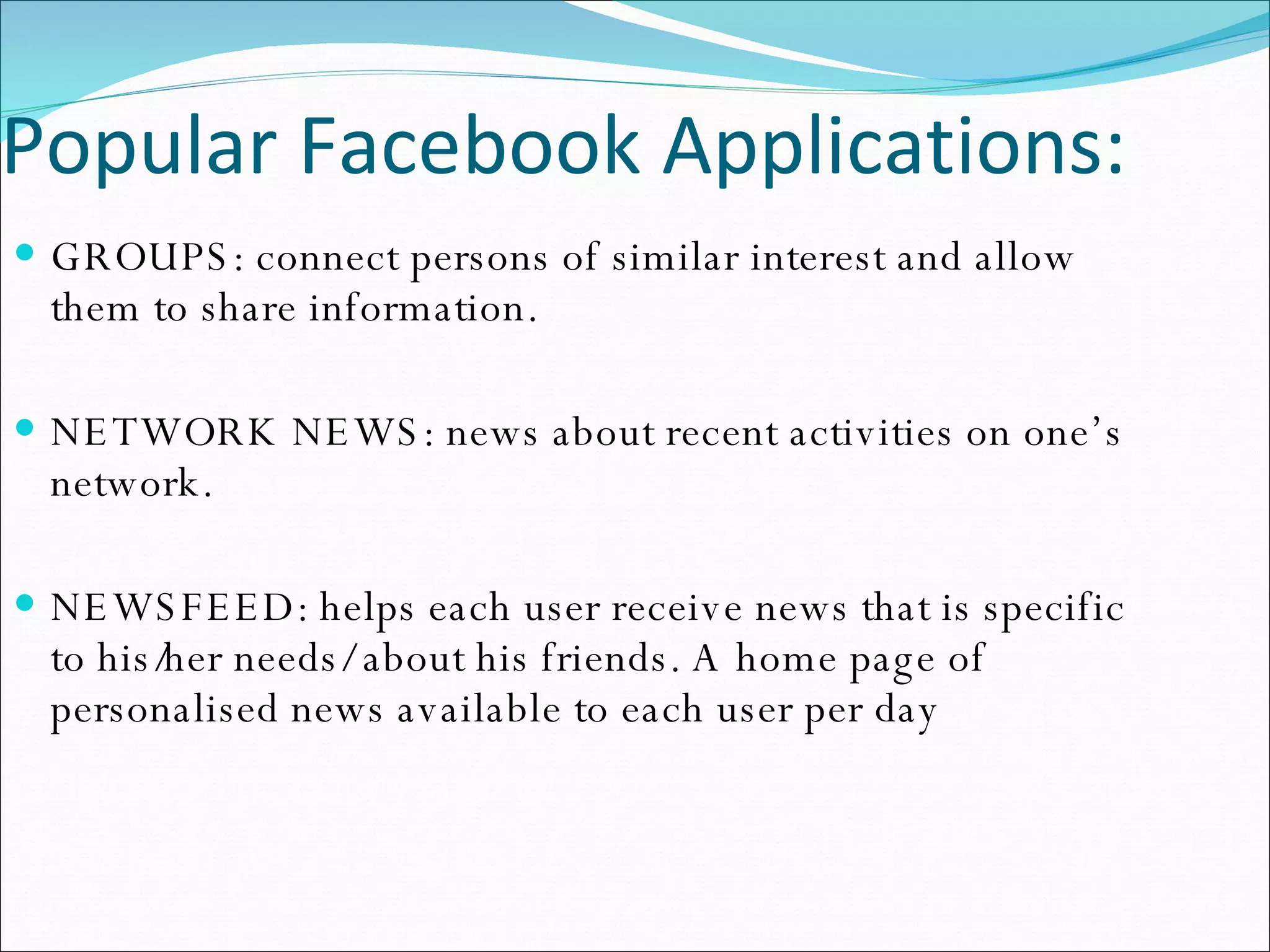 Popular Facebook Applications: GROUPS: connect persons of similar interest and allow them to share information. NETWORK NEWS: news about recent activities on one’s network. NEWSFEED: helps each user receive news that is specific to his/her needs/ about his friends. A home page of personalised news available to each user per day 