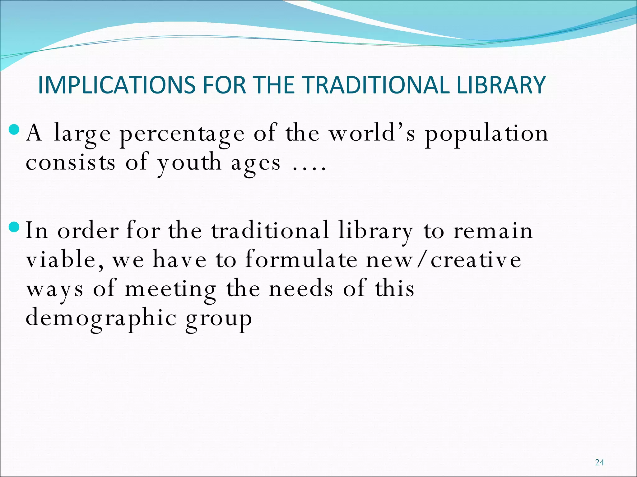 IMPLICATIONS FOR THE TRADITIONAL LIBRARY A large percentage of the world’s population consists of youth ages …. In order for the traditional library to remain viable, we have to formulate new/ creative ways of meeting the needs of this demographic group 