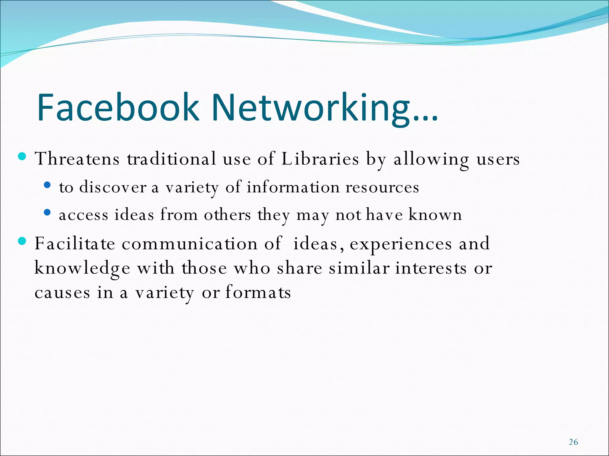 Facebook Networking… Threatens traditional use of Libraries by allowing users to discover a variety of information resources  access ideas from others they may not have known Facilitate communication of  ideas, experiences and knowledge with those who share similar interests or causes in a variety or formats 