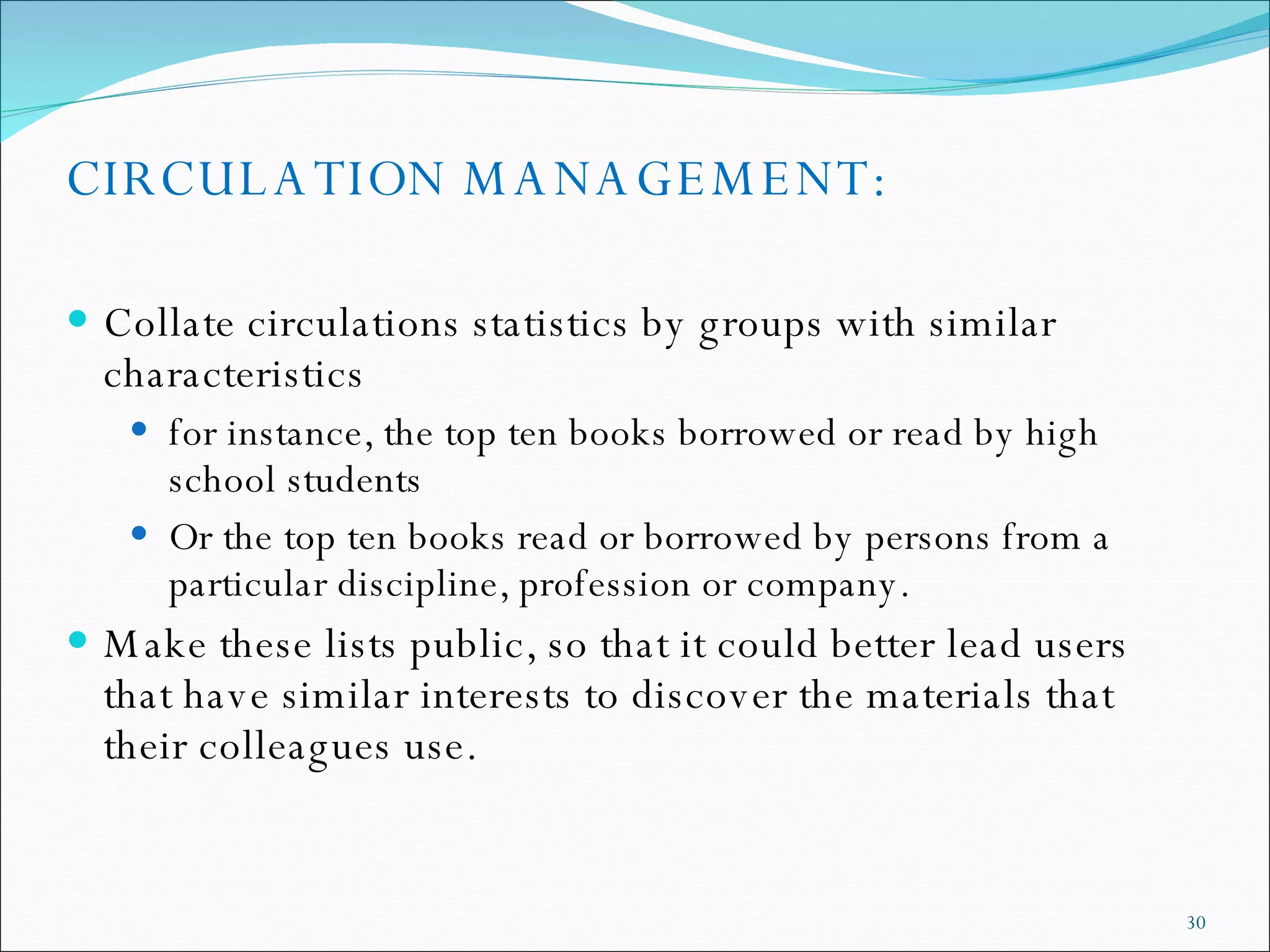 CIRCULATION MANAGEMENT: Collate circulations statistics by groups with similar characteristics  for instance, the top ten books borrowed or read by high school students Or the top ten books read or borrowed by persons from a particular discipline, profession or company. Make these lists public, so that it could better lead users that have similar interests to discover the materials that their colleagues use. 