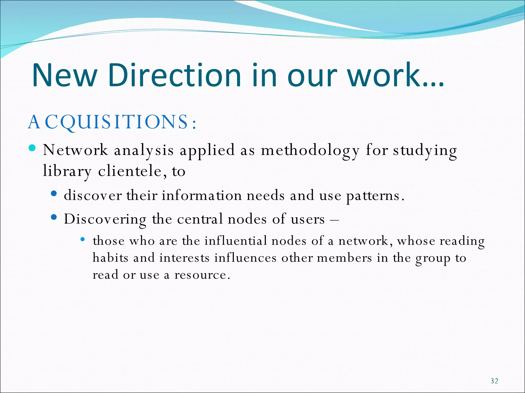 New Direction in our work… ACQUISITIONS: Network analysis applied as methodology for studying library clientele, to  discover their information needs and use patterns.  Discovering the central nodes of users –  those who are the influential nodes of a network, whose reading habits and interests influences other members in the group to read or use a resource.  