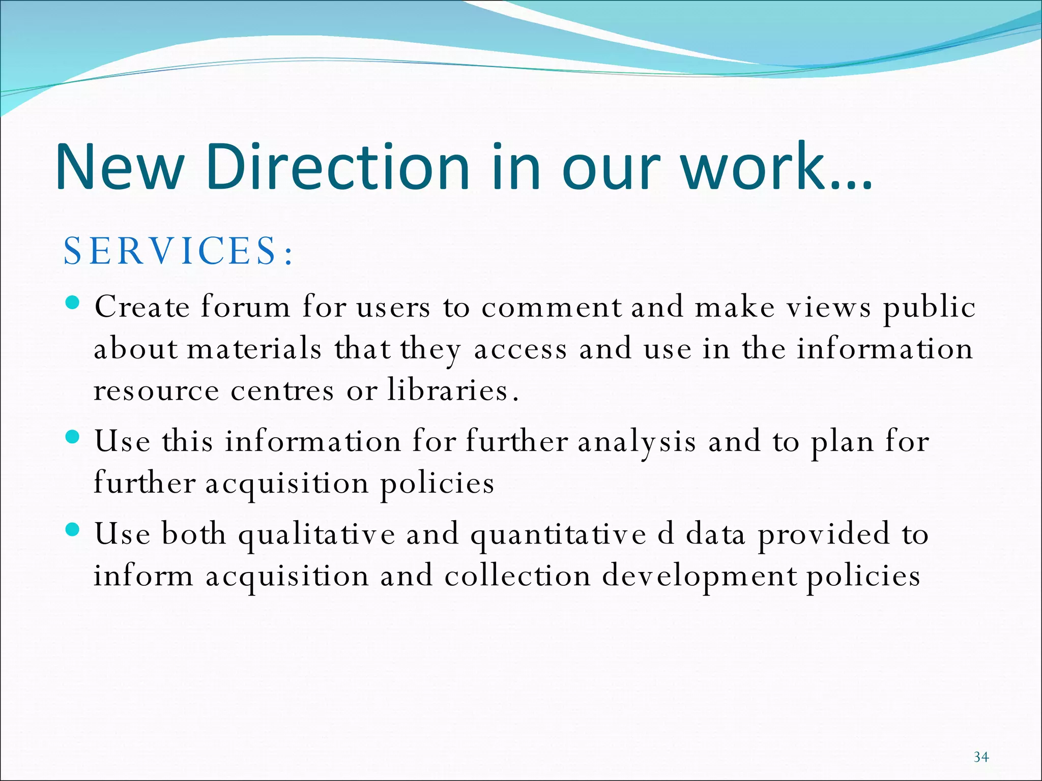 New Direction in our work… SERVICES: Create forum for users to comment and make views public about materials that they access and use in the information resource centres or libraries.  Use this information for further analysis and to plan for further acquisition policies  Use both qualitative and quantitative d data provided to inform acquisition and collection development policies 