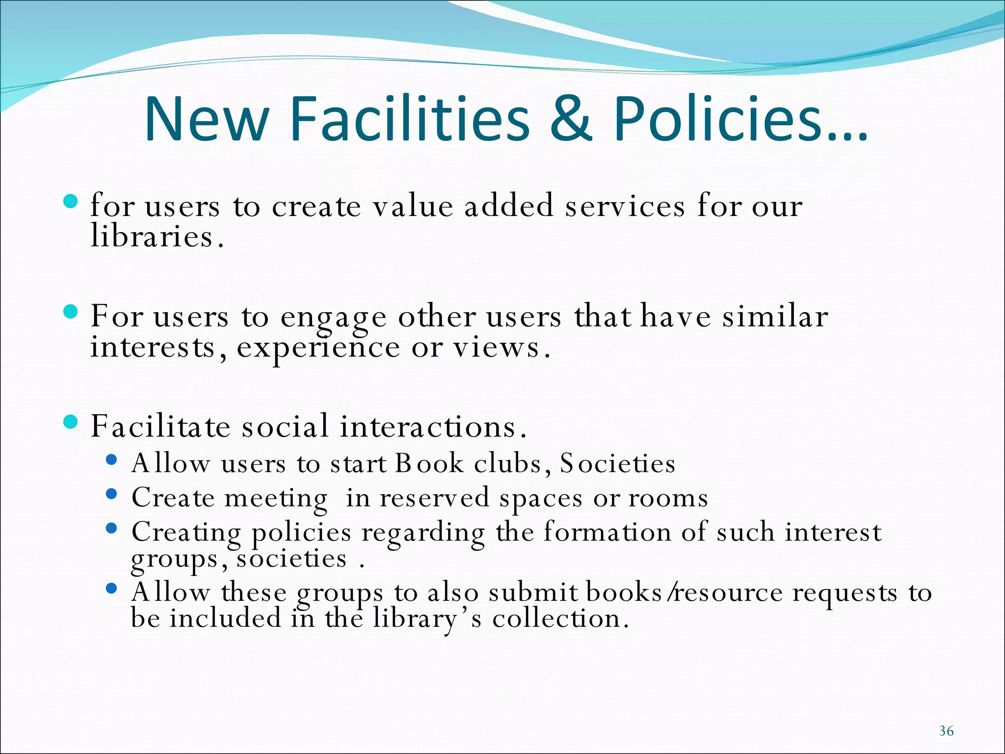 New Facilities & Policies… for users to create value added services for our libraries.    For users to engage other users that have similar interests, experience or views.  Facilitate social interactions.  Allow users to start Book clubs, Societies  Create meeting  in reserved spaces or rooms Creating policies regarding the formation of such interest groups, societies .  Allow these groups to also submit books/resource requests to be included in the library’s collection. 