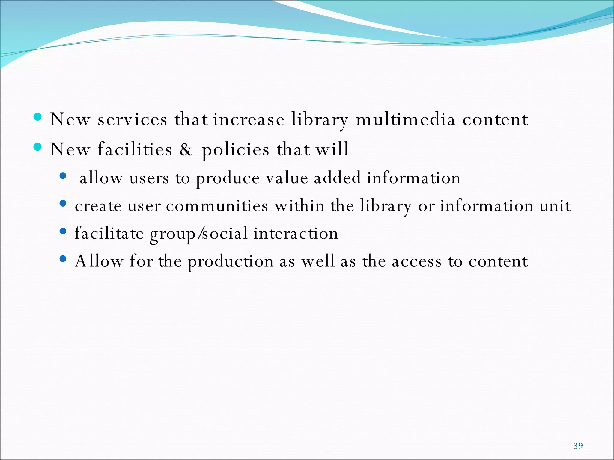 New services that increase library multimedia content  New facilities & policies that will allow users to produce value added information create user communities within the library or information unit facilitate group/social interaction Allow for the production as well as the access to content 