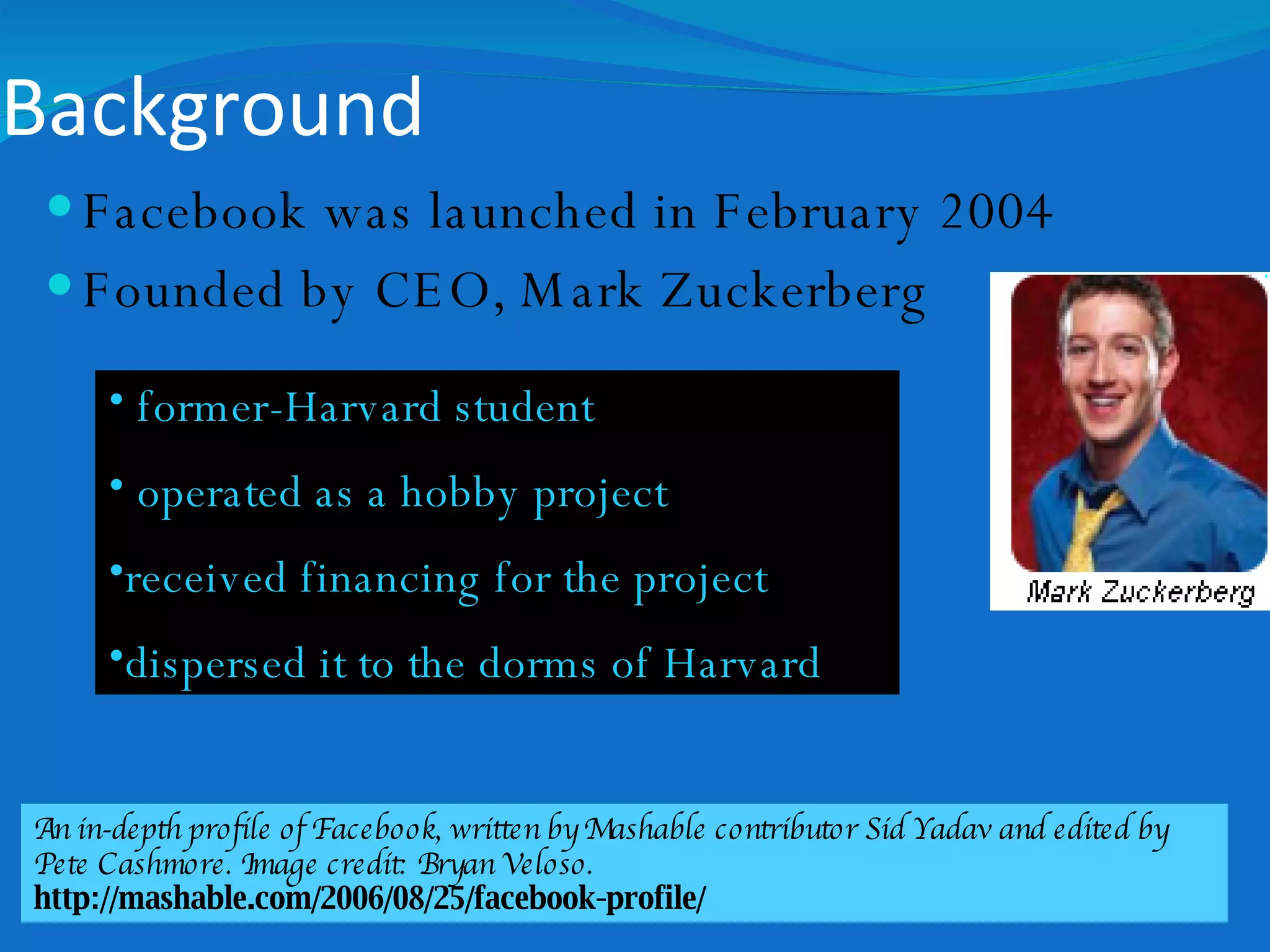 Background Facebook was launched in February 2004 Founded by CEO, Mark Zuckerberg former-Harvard student  operated as a hobby project  received financing for the project dispersed it to the dorms of Harvard  An in-depth profile of Facebook, written by Mashable contributor Sid Yadav and edited by Pete Cashmore. Image credit: Bryan Veloso. http://mashable.com/2006/08/25/facebook-profile/ 