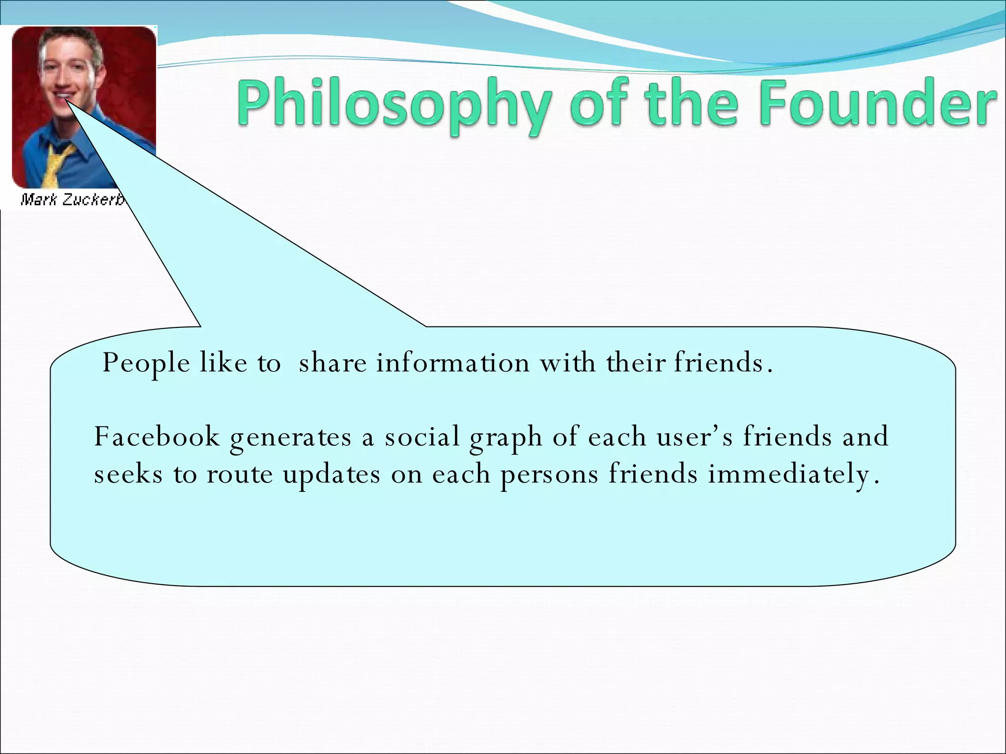 People like to  share information with their friends.  Facebook generates a social graph of each user’s friends and seeks to route updates on each persons friends immediately. 
