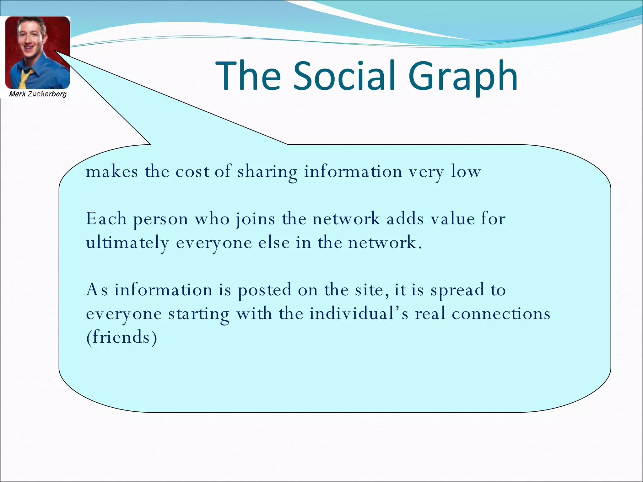 The Social Graph makes the cost of sharing information very low Each person who joins the network adds value for ultimately everyone else in the network.  As information is posted on the site, it is spread to everyone starting with the individual’s real connections (friends) 