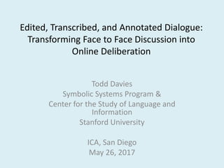 Edited, Transcribed, and Annotated Dialogue:
Transforming Face to Face Discussion into
Online Deliberation
Todd Davies
Symbolic Systems Program &
Center for the Study of Language and
Information
Stanford University
ICA, San Diego
May 26, 2017
 