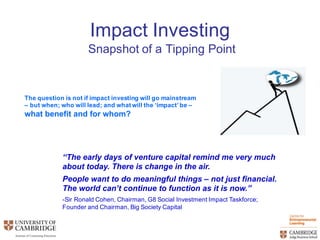 Impact  Investing
Snapshot  of  a  Tipping  Point
The  question  is  not  if  impact  investing  will  go  mainstream  
– but  when;;  who  will  lead;;  and  what  will  the  ‘impact’  be  –
what  benefit  and  for  whom?  
“The  early  days  of  venture  capital  remind  me  very  much  
about  today.  There  is  change  in  the  air.  
People  want  to  do  meaningful  things  – not  just  financial.  
The  world  can’t  continue  to  function  as  it  is  now.”
-­Sir  Ronald  Cohen,  Chairman,  G8  Social  Investment  Impact  Taskforce;;  
Founder  and  Chairman,  Big  Society  Capital
 
