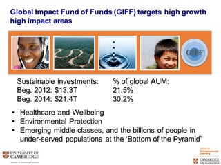 GIFF
• Healthcare  and  Wellbeing
• Environmental  Protection  
• Emerging  middle  classes,  and  the  billions  of  people  in  
under-­served  populations  at  the  ‘Bottom  of  the  Pyramid”
Global  Impact  Fund  of  Funds  (GIFF)  targets  high  growth  
high  impact  areas
Sustainable  investments:  
Beg.  2012:  $13.3T
Beg.  2014:  $21.4T
%  of  global  AUM:
21.5%
30.2%
 