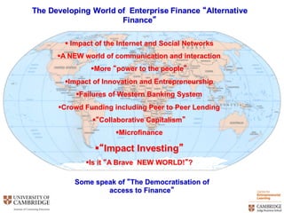 The  Developing  World  of    Enterprise  Finance  “Alternative  
Finance”
§ Impact  of  the  Internet  and  Social  Networks
§A  NEW  world  of  communication  and  interaction
§More  “power  to  the  people”
§Impact  of  Innovation  and  Entrepreneurship
§Failures  of  Western  Banking  System
§Crowd  Funding  including  Peer  to  Peer  Lending
§“Collaborative  Capitalism”
§Microfinance
§“Impact  Investing”
§Is  it  “A  Brave    NEW  WORLD!”?
Some  speak  of  “The  Democratisation  of  
access  to  Finance”
 