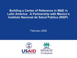 Building a Center of Reference in M&E in Latin America:  A Partnership with Mexico’s Instituto Nacional de Salud P ú blica (INSP)  February 2008 