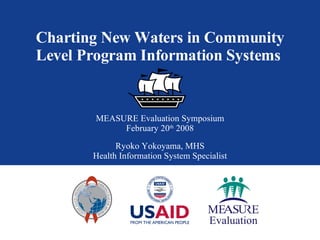 Charting New Waters in Community Level Program Information Systems  MEASURE Evaluation Symposium February 20 th  2008 Ryoko Yokoyama, MHS Health Information System Specialist 