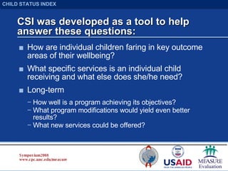 CSI was developed as a tool to help answer these questions: How are individual children faring in key outcome areas of their wellbeing? What specific services is an individual child receiving and what else does she/he need? Long-term How well is a program achieving its objectives? What program modifications would yield even better results? What new services could be offered? Symposium 2008 www.cpc.unc.edu/measure CHILD STATUS INDEX