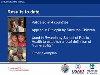 Results to date Validated in 4 countries Applied in Ethiopia by Save the Children Used in Rwanda by School of Public Health to establish a local definition of “vulnerability” Other examples Symposium 2008 www.cpc.unc.edu/measure CHILD STATUS INDEX