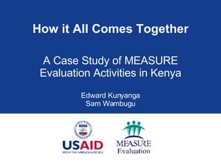 How it All Comes Together A Case Study of MEASURE Evaluation Activities in Kenya Edward Kunyanga Sam Wambugu 