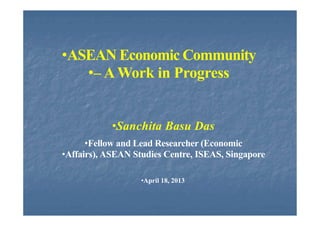 •ASEAN Economic Community
•– A Work in Progress
•Sanchita Basu Das
•Fellow and Lead Researcher (Economic
•Affairs), ASEAN Studies Centre, ISEAS, Singapore
•April 18, 2013
 