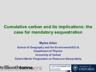 Cumulative carbon and its implications: the
case for mandatory sequestration
Myles Allen
School of Geography and the Environment/ECI &
Department of Physics
University of Oxford
Oxford Martin Programme on Resource Stewardship

 