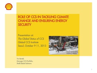 ROLE OF CCS IN TACKLING CLIMATE
CHANGE AND ENSURING ENERGY
SECURITY
Presentation at:
The Global Status of CCS
Global CCS Institute
Seoul, October 9-11, 2013
Quest construction
Scotford, Alberta

Tim Bertels
Manager CCS Portfolio,
Shell Global Solutions

1

 