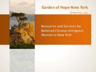 Garden of Hope-New York 
Kristen Liu, LMSW 
Resources and Services for 
Battered Chinese Immigrant 
Women in New York 
 