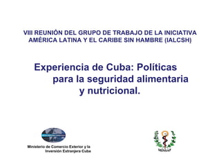 Ministerio de Comercio Exterior y la
Inversión Extranjera Cuba
Experiencia de Cuba: Políticas
para la seguridad alimentaria
y nutricional.
VIII REUNIÓN DEL GRUPO DE TRABAJO DE LA INICIATIVA
AMÉRICA LATINA Y EL CARIBE SIN HAMBRE (IALCSH)
 
