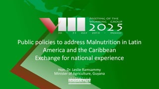 Public policies to address Malnutrition in Latin
America and the Caribbean
Exchange for national experience
Hon. Dr. Leslie Ramsammy
Minister of Agriculture, Guyana
 