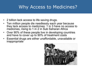 Why Access to Medicines?

• 2 billion lack access to life saving drugs.
• Ten million people die needlessly each year beca...