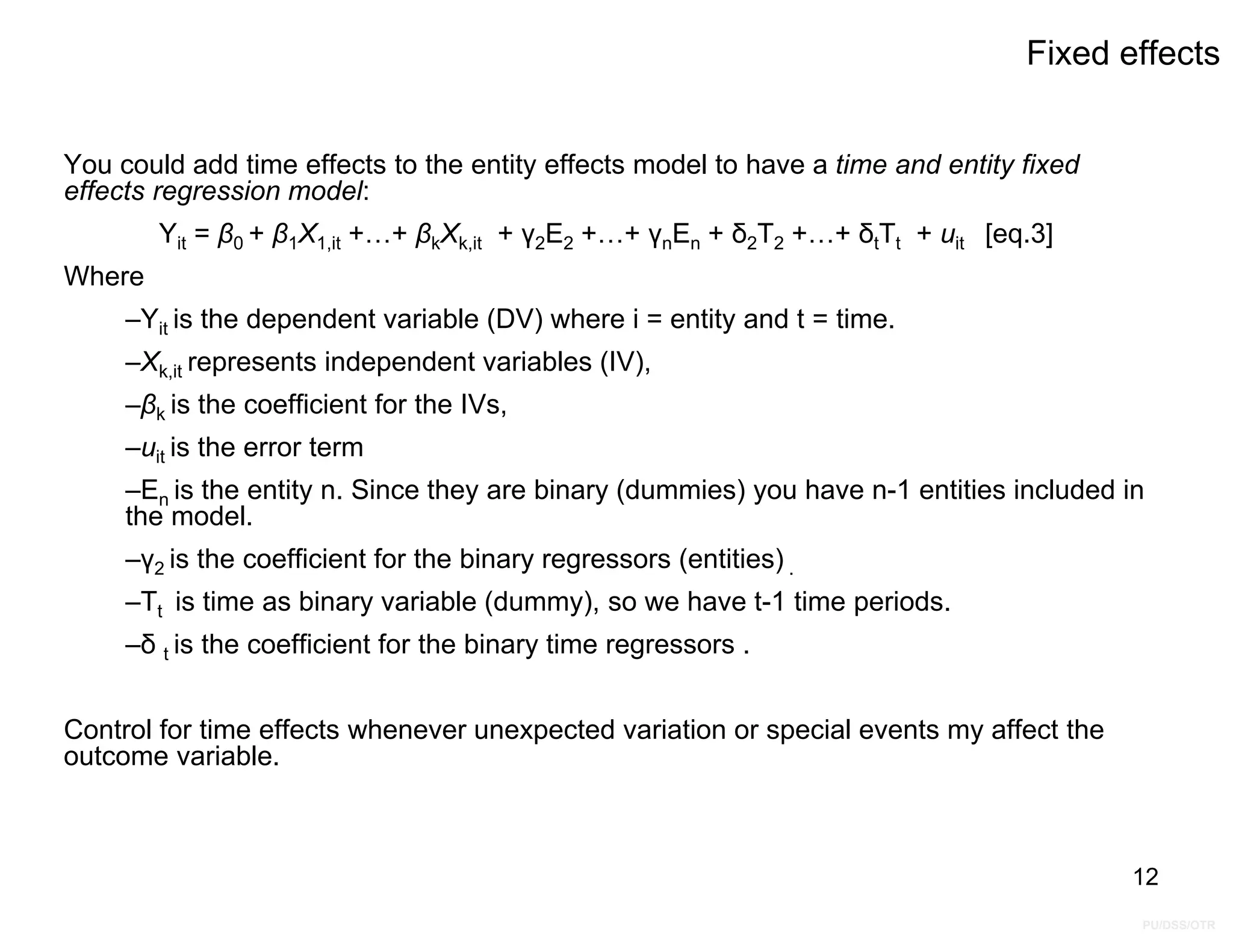 PU/DSS/OTR
Fixed effects
You could add time effects to the entity effects model to have a time and entity fixed
effects regression model:
Yit = β0 + β1X1,it +…+ βkXk,it + γ2E2 +…+ γnEn + δ2T2 +…+ δtTt + uit [eq.3]
Where
–Yit is the dependent variable (DV) where i = entity and t = time.
–Xk,it represents independent variables (IV),
–βk is the coefficient for the IVs,
–uit is the error term
–En is the entity n. Since they are binary (dummies) you have n-1 entities included in
the model.
–γ2 is the coefficient for the binary regressors (entities) .
–Tt is time as binary variable (dummy), so we have t-1 time periods.
–δ t is the coefficient for the binary time regressors .
Control for time effects whenever unexpected variation or special events my affect the
outcome variable.
12
 