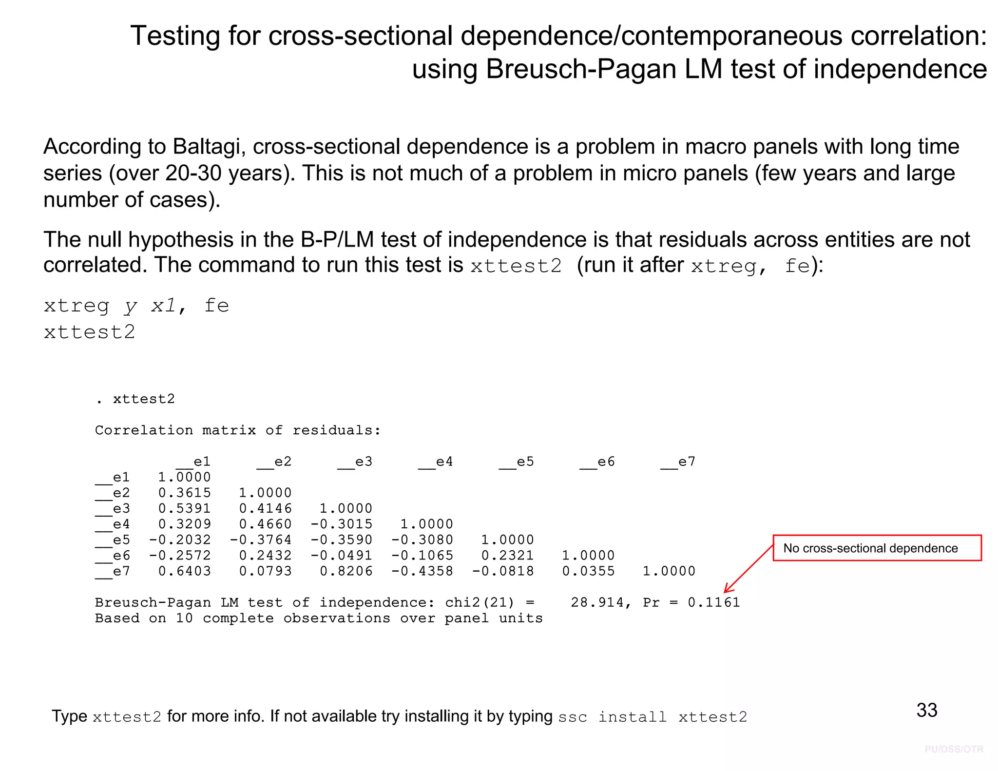 PU/DSS/OTR
Testing for cross-sectional dependence/contemporaneous correlation:
using Breusch-Pagan LM test of independence
According to Baltagi, cross-sectional dependence is a problem in macro panels with long time
series (over 20-30 years). This is not much of a problem in micro panels (few years and large
number of cases).
The null hypothesis in the B-P/LM test of independence is that residuals across entities are not
correlated. The command to run this test is xttest2 (run it after xtreg, fe):
xtreg y x1, fe
xttest2
33
No cross-sectional dependence
Based on 10 complete observations over panel units
Breusch-Pagan LM test of independence: chi2(21) = 28.914, Pr = 0.1161
__e7 0.6403 0.0793 0.8206 -0.4358 -0.0818 0.0355 1.0000
__e6 -0.2572 0.2432 -0.0491 -0.1065 0.2321 1.0000
__e5 -0.2032 -0.3764 -0.3590 -0.3080 1.0000
__e4 0.3209 0.4660 -0.3015 1.0000
__e3 0.5391 0.4146 1.0000
__e2 0.3615 1.0000
__e1 1.0000
__e1 __e2 __e3 __e4 __e5 __e6 __e7
Correlation matrix of residuals:
. xttest2
Type xttest2 for more info. If not available try installing it by typing ssc install xttest2
 
