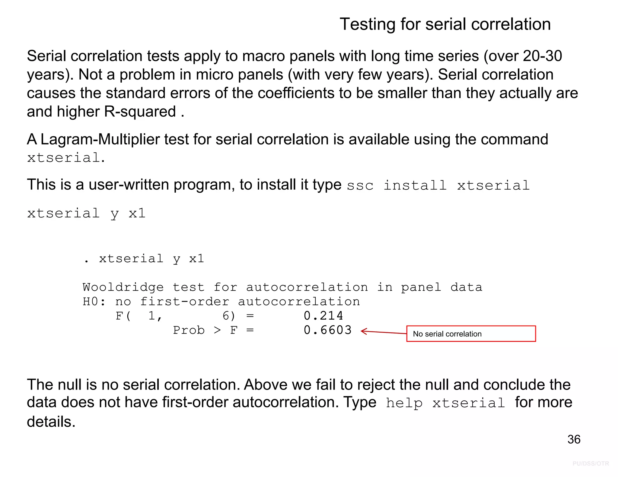 PU/DSS/OTR
Prob > F = 0.6603
F( 1, 6) = 0.214
H0: no first-order autocorrelation
Wooldridge test for autocorrelation in panel data
. xtserial y x1
Testing for serial correlation
Serial correlation tests apply to macro panels with long time series (over 20-30
years). Not a problem in micro panels (with very few years). Serial correlation
causes the standard errors of the coefficients to be smaller than they actually are
and higher R-squared .
A Lagram-Multiplier test for serial correlation is available using the command
xtserial.
This is a user-written program, to install it type ssc install xtserial
xtserial y x1
36
No serial correlation
The null is no serial correlation. Above we fail to reject the null and conclude the
data does not have first-order autocorrelation. Type help xtserial for more
details.
 