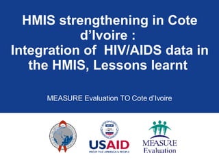 HMIS strengthening in Cote d’Ivoire :  Integration of  HIV/AIDS data in the HMIS, Lessons learnt  MEASURE Evaluation TO Cote d’Ivoire 