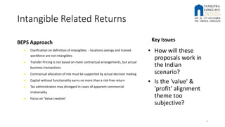 Intangible Related Returns
BEPS Approach
► Clarification on definition of intangibles - locations savings and trained
workforce are not intangibles
► Transfer Pricing is not based on mere contractual arrangements, but actual
business transactions
► Contractual allocation of risk must be supported by actual decision making
► Capital without functionality earns no more than a risk-free return
► Tax administrators may disregard in cases of apparent commercial
irrationality
► Focus on ‘Value creation’
Key Issues
• How will these
proposals work in
the Indian
scenario?
• Is the 'value' &
'profit' alignment
theme too
subjective?
4
 
