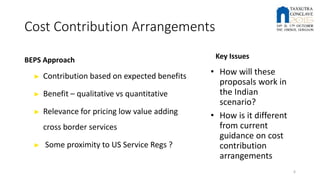 Cost Contribution Arrangements
BEPS Approach
► Contribution based on expected benefits
► Benefit – qualitative vs quantitative
► Relevance for pricing low value adding
cross border services
► Some proximity to US Service Regs ?
Key Issues
• How will these
proposals work in
the Indian
scenario?
• How is it different
from current
guidance on cost
contribution
arrangements
6
 