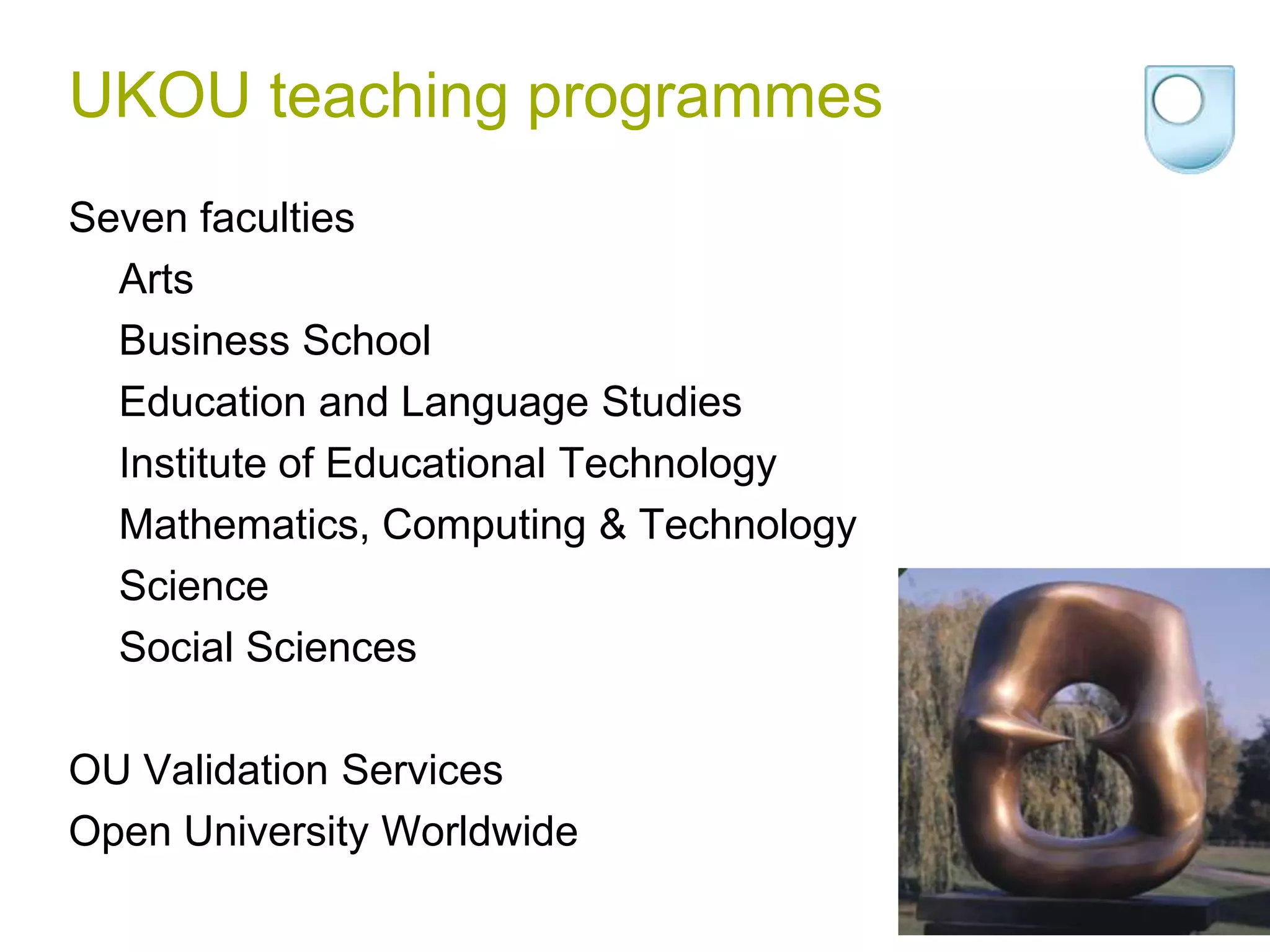 UKOU teaching programmesSeven facultiesArtsBusiness SchoolEducation and Language StudiesInstitute of Educational TechnologyMathematics, Computing & TechnologyScienceSocial SciencesOU Validation ServicesOpen University Worldwide