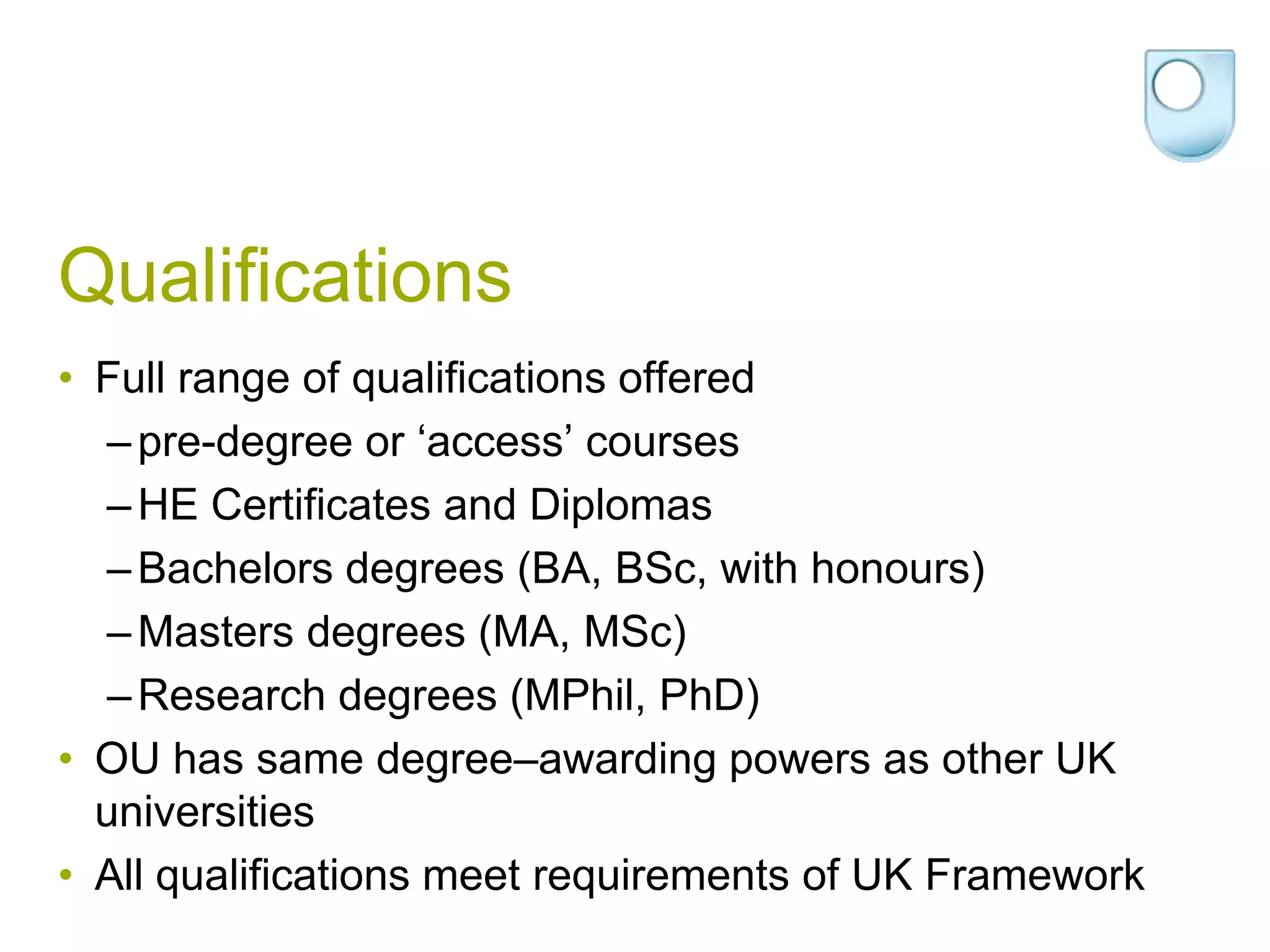 QualificationsFull range of qualifications offeredpre-degree or ‘access’ coursesHE Certificates and Diplomas Bachelors degrees (BA, BSc, with honours)Masters degrees (MA, MSc)Research degrees (MPhil, PhD)OU has same degree–awarding powers as other UK universitiesAll qualifications meet requirements of UK Framework