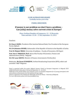 CLUB ALPBACH BELGRADE
Cordially invites you to the
PANEL DISCUSION
If money is our problem we don't have a problem –
Can (only) money solve current crisis in Europe?
Place: Serbian Chamber of Commerce, 13 – 15 Resavska
Time and date: 15:30 – 17:00, September 13, 2013
Panelists:
Dr Claus J. RAIDL, President of the Austrian National Bank, Vice President of the European
Forum Alpbach
H.E. Dr Johannes EIGNER, Ambassador of the Republic of Austria to the Republic of Serbia
Prof. Dr Mojmir MRAK, University of Ljubljana – Faculty of Economics, GIZ Expert
Prof. Ana S. TRBOVICH, Ph.D, Dean of the Faculty of Economics, Finance and
Administration (FEFA) – Belgrade
H.E. Mr Lazar KRSTIC, Minister of Finance, Government of Serbia (tbc)
Moderator: Mr Zoran STANOJEVIC, Serbian Broadcasting Corporation (RTS), editor and
journalist “OKO” Magazine
Panel is organized within the project Alpbach Summer School on European Integration in Belgrade 2013
(ASSEI-B13) which takes place in the period September 12 – 22, 2013.
ASSEI-B13 is the seventh edition of an intensive course on European integration for 25 young participants with
extraordinary achievements, from the Southeast Europe region.
School is organized at the Institute for Philosophy and Social Theory – University of Belgrade.
For more information, please visit www.beoalpbach.org.
 