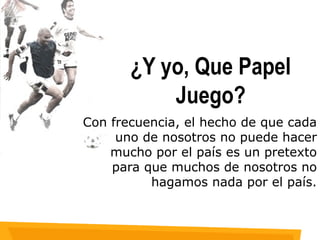 ¿Y yo, Que Papel Juego? Con frecuencia, el hecho de que cada uno de nosotros no puede hacer mucho por el país es un pretexto para que muchos de nosotros no hagamos nada por el país. 
