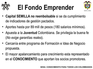 El Fondo Emprender Capital SEMILLA no reembolsable  si se da cumplimiento de indicadores de gestión pactados. Aportes hasta por 89 mill de pesos (180 salarios mínimos).  Apuesta a la  Juventud  Colombiana. Se privilegia la buena fe ( No exige garantías reales ). Cercanía entre programa de Formación e Idea de Negocio propuesta. El mayor apalancamiento para crecimiento esta representado en el  CONOCIMIENTO  que aportan los socios promotores. 