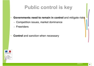 20/02/14
3
Public control is key
• Governments need to remain in control and mitigate risks
– Competition issues, market dominance
– Freeriders
• Control and sanction when necessary
 