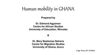 Human mobility in GHANA 
Prepared by 
Dr. Edmond Agyeman 
Centre for African Studies 
University of Education, Winneba 
& 
Dr. Mary Boatemaa Setrana 
Centre for Migration Studies 
University of Ghana, Accra 
Cape Town, 03 /12/2014 
 