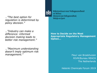 How to Decide on the Most
Appropriate Regulatory Management
Option…
Helsinki Chemicals Forum 2019
…”The best option for
regulation is determined by
policy decision.”
…”Industry can make a
difference: informed
decision making leads to
better risk management.”
…”Maximum understanding
doesn’t imply optimum risk
management.” Fleur van Broekhuizen
RIVM/Bureau REACH
The Netherlands
 