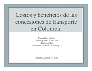 Costos y beneficios de las
concesiones de transporte
      en Colombia
           Marcela Meléndez
        Investigadora Asociada
              Fedesarrollo
      mmelendez@fedesarrollo.org.co




         Bogotá, Agosto 25, 2009
 