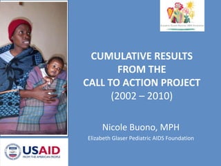 CUMULATIVE RESULTS FROM THE  CALL TO ACTION PROJECT (2002 – 2010) Nicole Buono, MPH Elizabeth Glaser Pediatric AIDS Foundation 