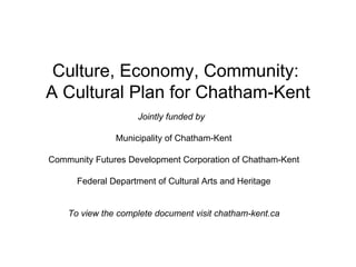 Culture, Economy, Community:  A Cultural Plan for Chatham-Kent Jointly funded by   Municipality of Chatham-Kent Community Futures Development Corporation of Chatham-Kent Federal Department of Cultural Arts and Heritage To view the complete document visit chatham-kent.ca 