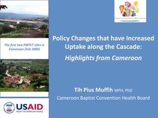 Policy Changes that have Increased Uptake along the Cascade:Highlights from Cameroon Banso Baptist Hospital  The first two PMTCT sites in Cameroon (Feb 2000) Mbingo Baptist Hospital Tih Pius MuffihMPH, PhD Cameroon Baptist Convention Health Board 