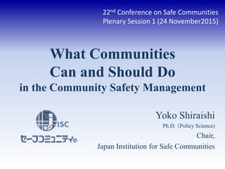 What Communities
Can and Should Do
in the Community Safety Management
Yoko Shiraishi
Ph.D. （Policy Science)
Chair,
Japan Institution for Safe Communities
22nd Conference on Safe Communities
Plenary Session 1 (24 November2015)
 