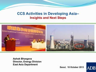 CCS Activities in Developing Asia–
Insights and Next Steps

Ashok Bhargava
Director, Energy Division
East Asia Department
Seoul, 10 October 2013

 