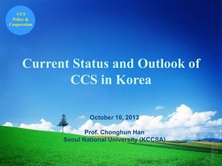 CCS
Policy &
Cooperation

Current Status and Outlook of
CCS in Korea
October 10, 2013
`
Prof. Chonghun Han
Seoul National University (KCCSA)

 